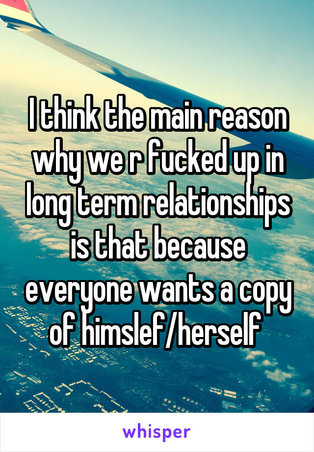 I think the main reason why we r fucked up in long term relationships is that because everyone wants a copy of himslef/herself 