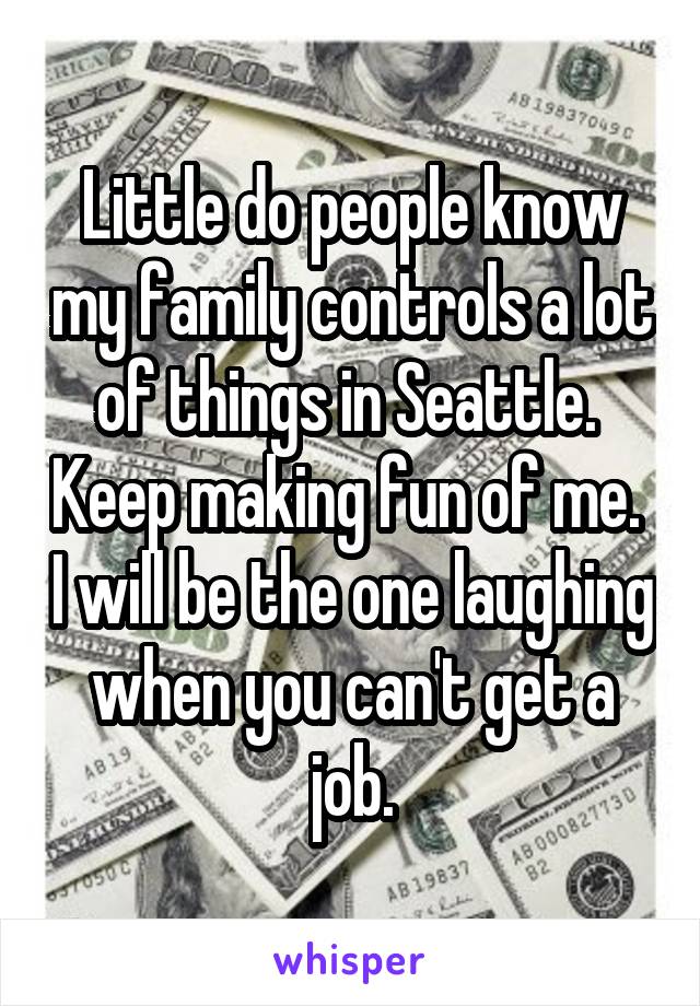 Little do people know my family controls a lot of things in Seattle.  Keep making fun of me.  I will be the one laughing when you can't get a job.