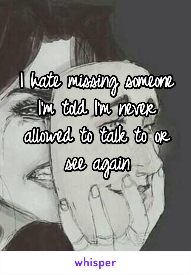 I hate missing someone I'm told I'm never allowed to talk to or see again
