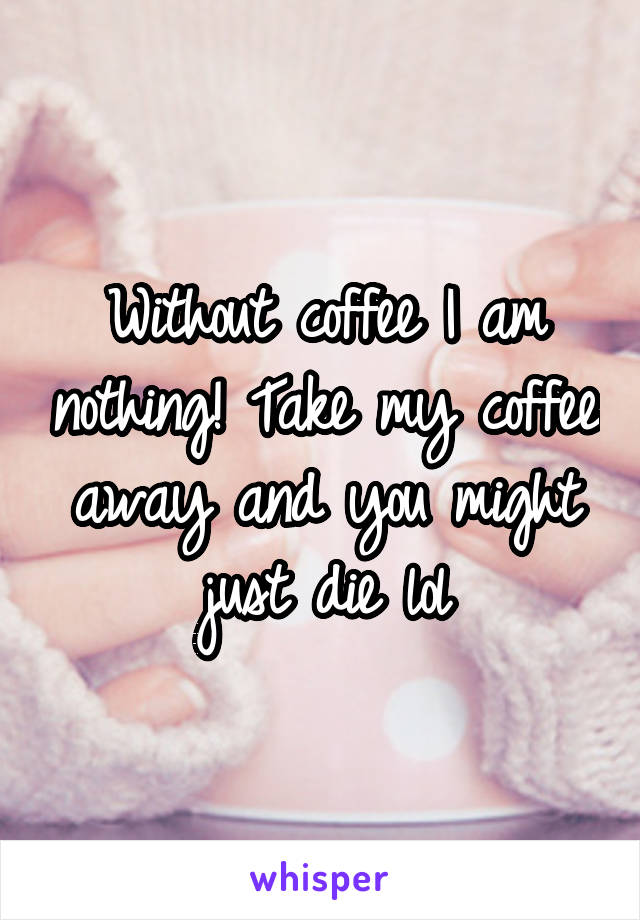 Without coffee I am nothing! Take my coffee away and you might just die lol