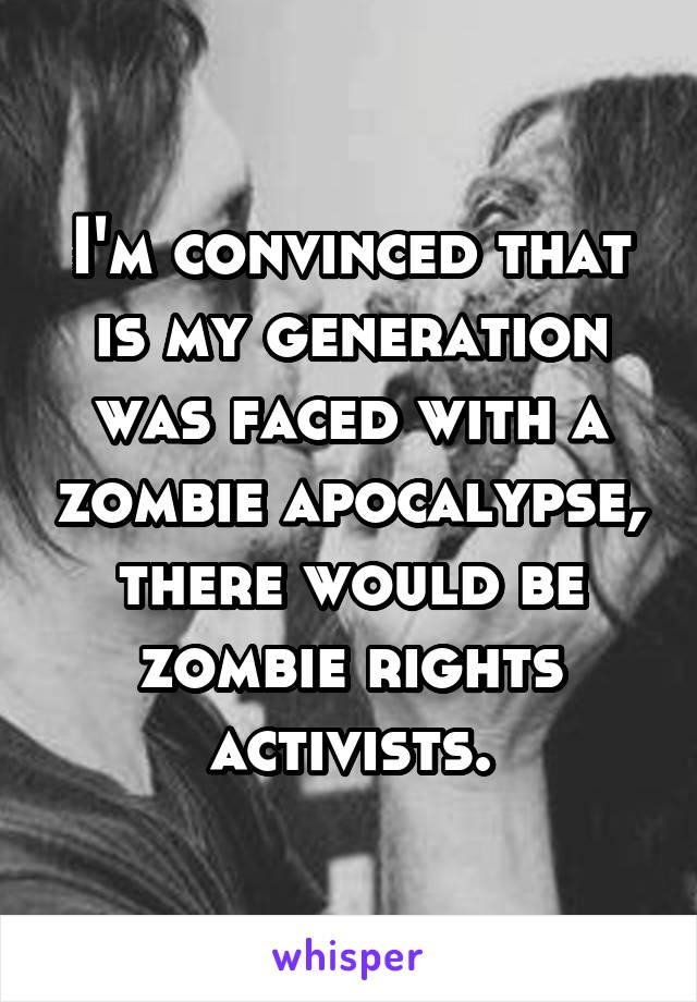 I'm convinced that is my generation was faced with a zombie apocalypse, there would be zombie rights activists.