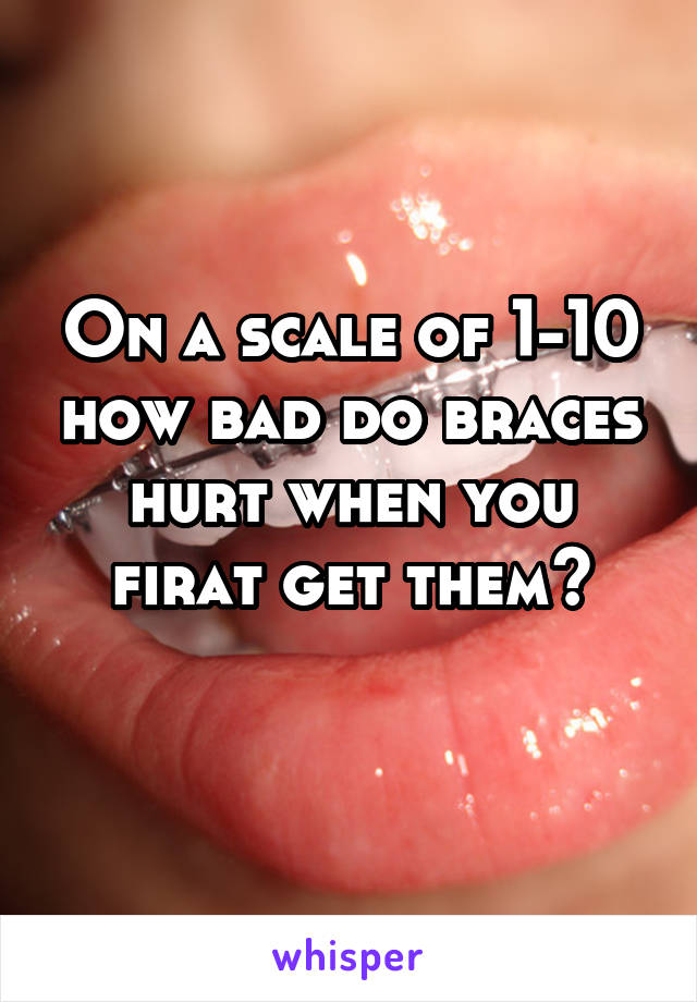 On a scale of 1-10 how bad do braces hurt when you firat get them?
