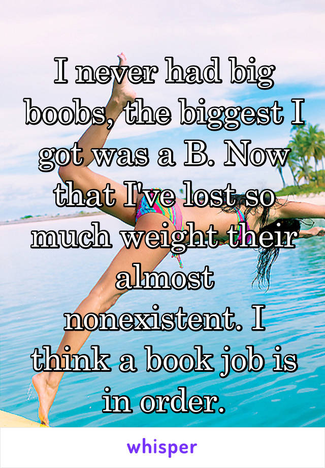 I never had big boobs, the biggest I got was a B. Now that I've lost so much weight their almost nonexistent. I think a book job is in order.