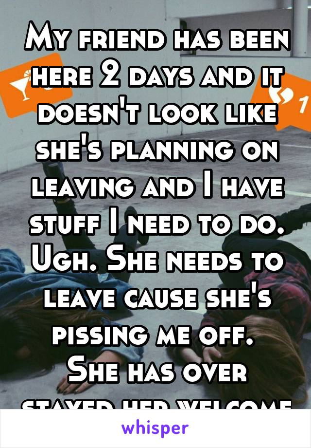 My friend has been here 2 days and it doesn't look like she's planning on leaving and I have stuff I need to do. Ugh. She needs to leave cause she's pissing me off. 
She has over stayed her welcome