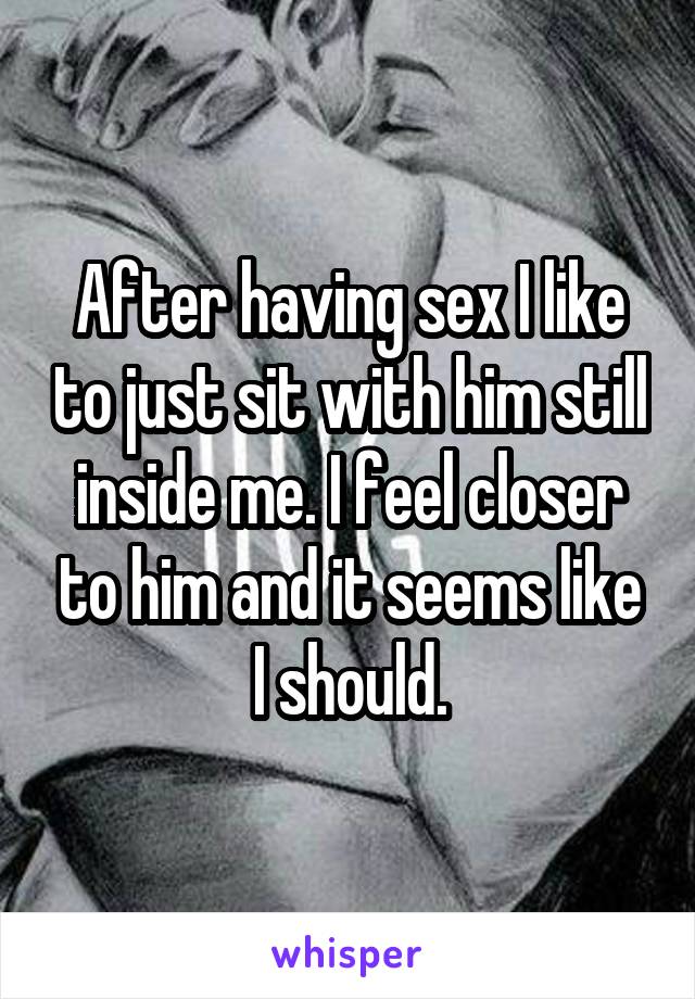 After having sex I like to just sit with him still inside me. I feel closer to him and it seems like I should.