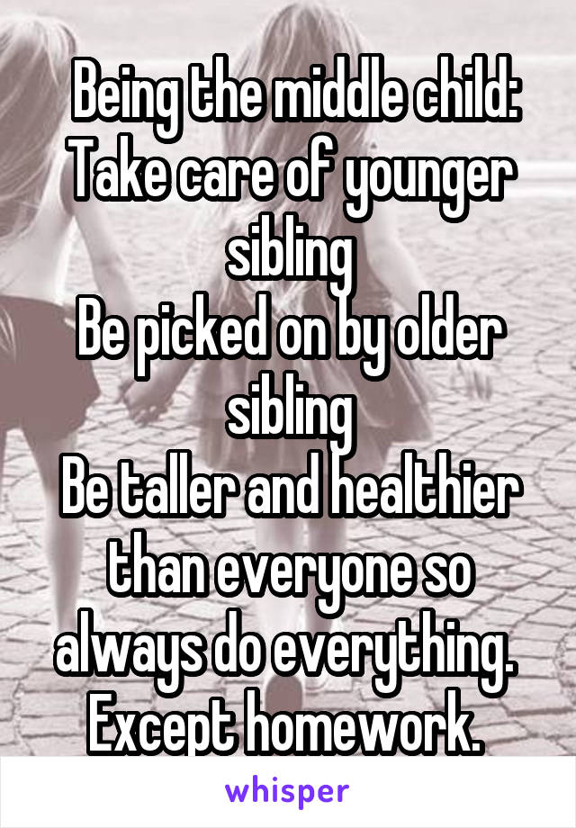  Being the middle child:
Take care of younger sibling
Be picked on by older sibling
Be taller and healthier than everyone so always do everything. 
Except homework. 