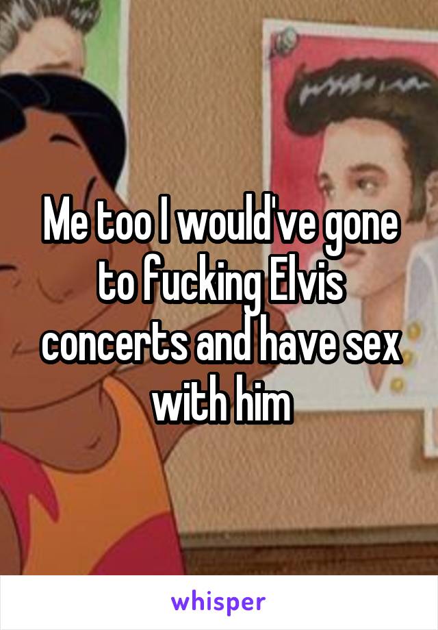 Me too I would've gone to fucking Elvis concerts and have sex with him