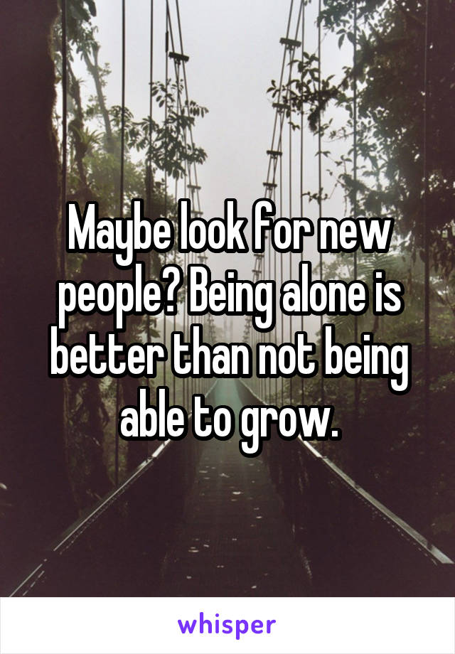 Maybe look for new people? Being alone is better than not being able to grow.