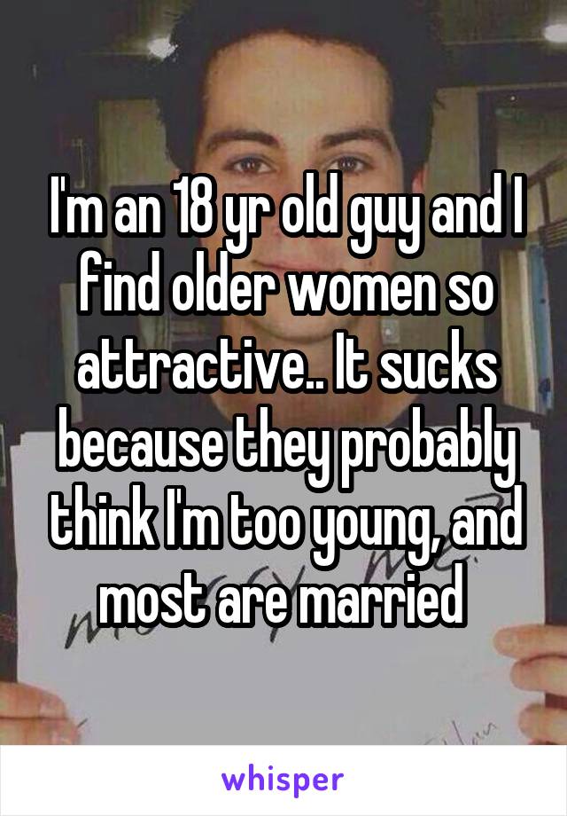 I'm an 18 yr old guy and I find older women so attractive.. It sucks because they probably think I'm too young, and most are married 