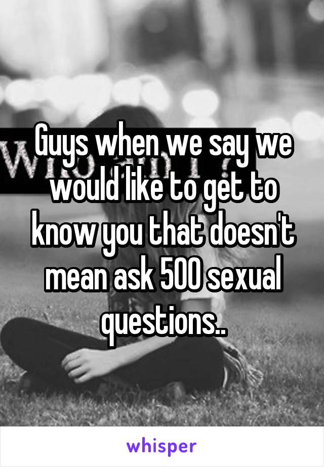 Guys when we say we would like to get to know you that doesn't mean ask 500 sexual questions..