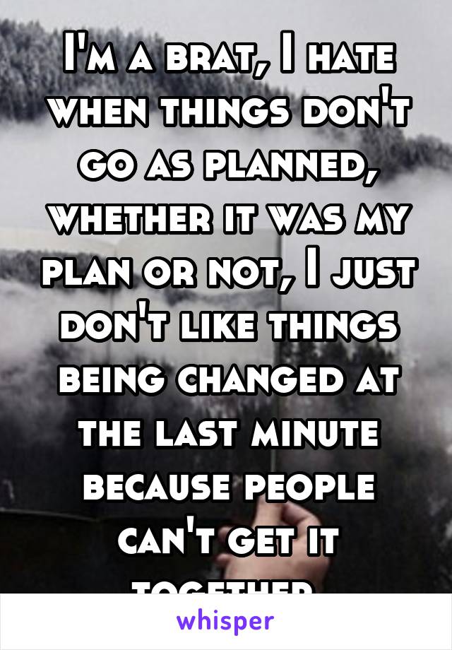 I'm a brat, I hate when things don't go as planned, whether it was my plan or not, I just don't like things being changed at the last minute because people can't get it together 