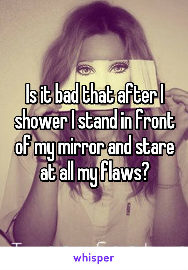 Is it bad that after I shower I stand in front of my mirror and stare at all my flaws?