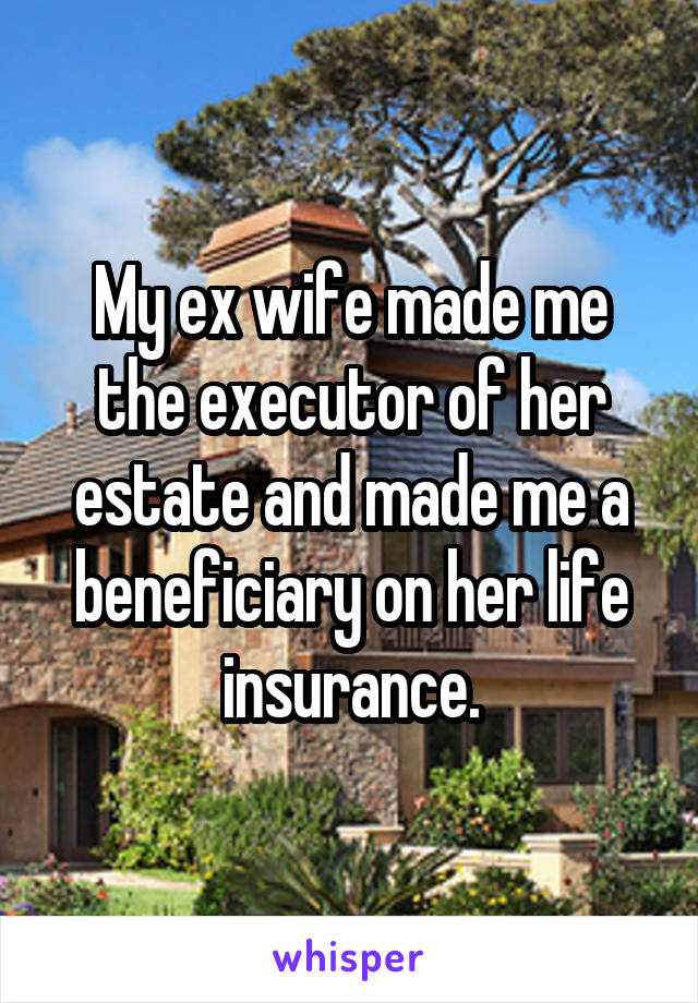 My ex wife made me the executor of her estate and made me a beneficiary on her life insurance.