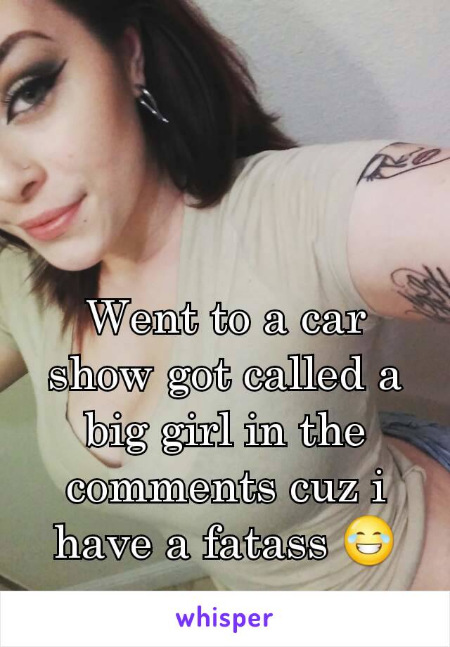 Went to a car show got called a big girl in the comments cuz i have a fatass 😂