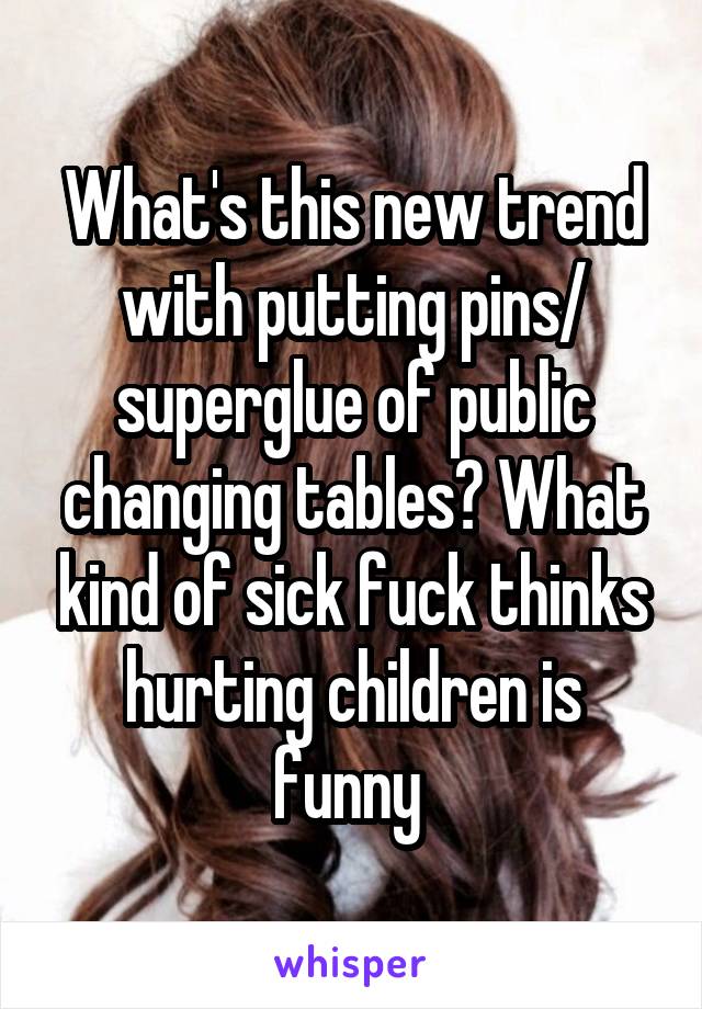 What's this new trend with putting pins/ superglue of public changing tables? What kind of sick fuck thinks hurting children is funny 