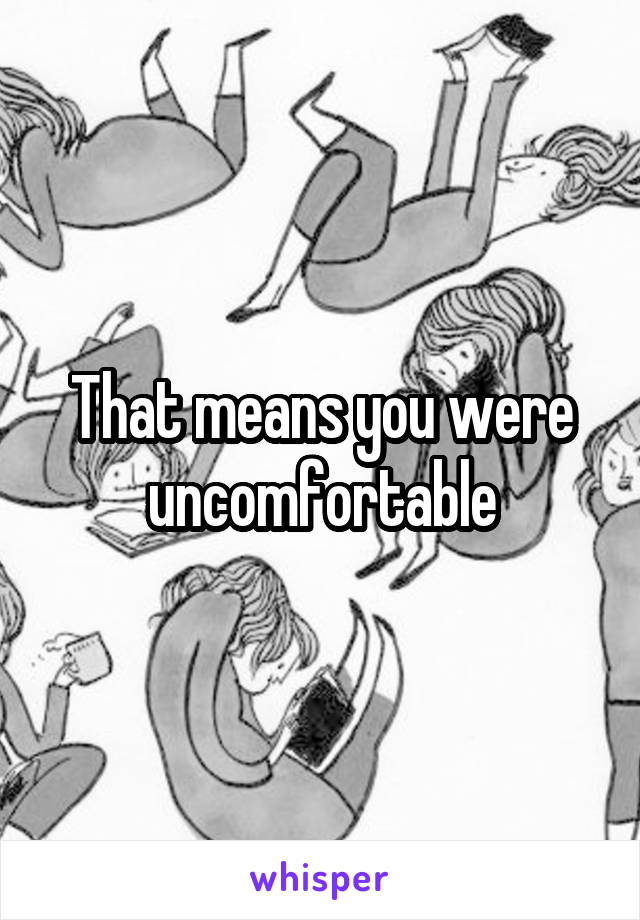 That means you were uncomfortable