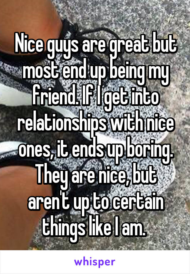 Nice guys are great but most end up being my friend. If I get into relationships with nice ones, it ends up boring. They are nice, but aren't up to certain things like I am. 