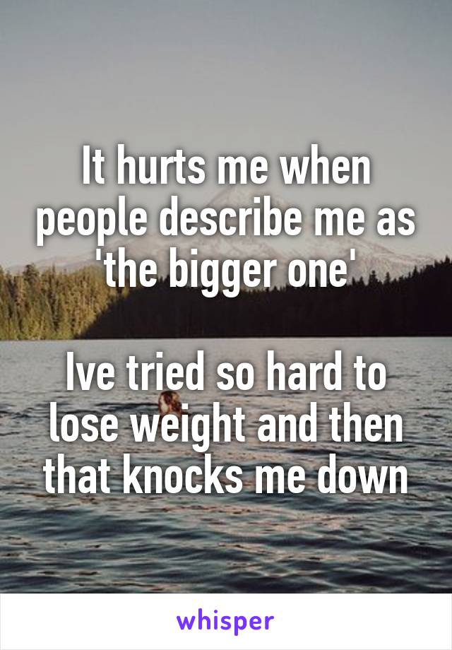 It hurts me when people describe me as 'the bigger one'

Ive tried so hard to lose weight and then that knocks me down