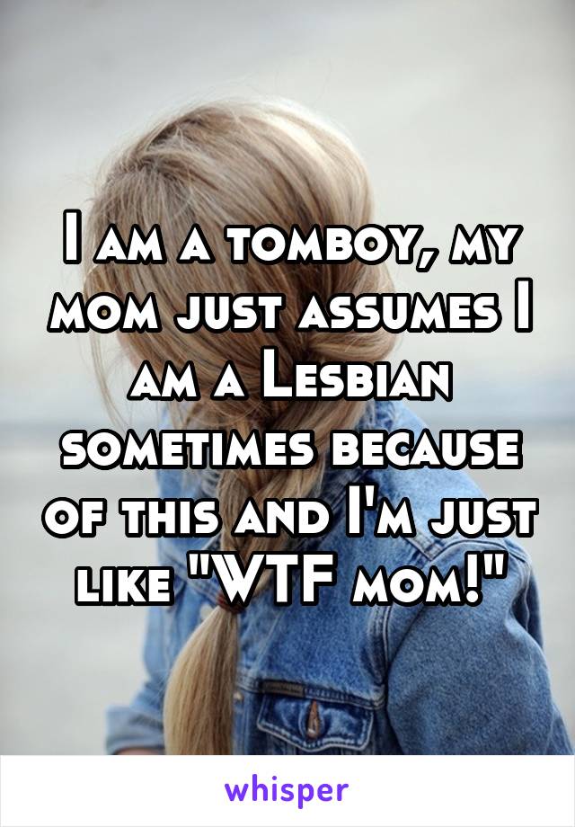 I am a tomboy, my mom just assumes I am a Lesbian sometimes because of this and I'm just like "WTF mom!"