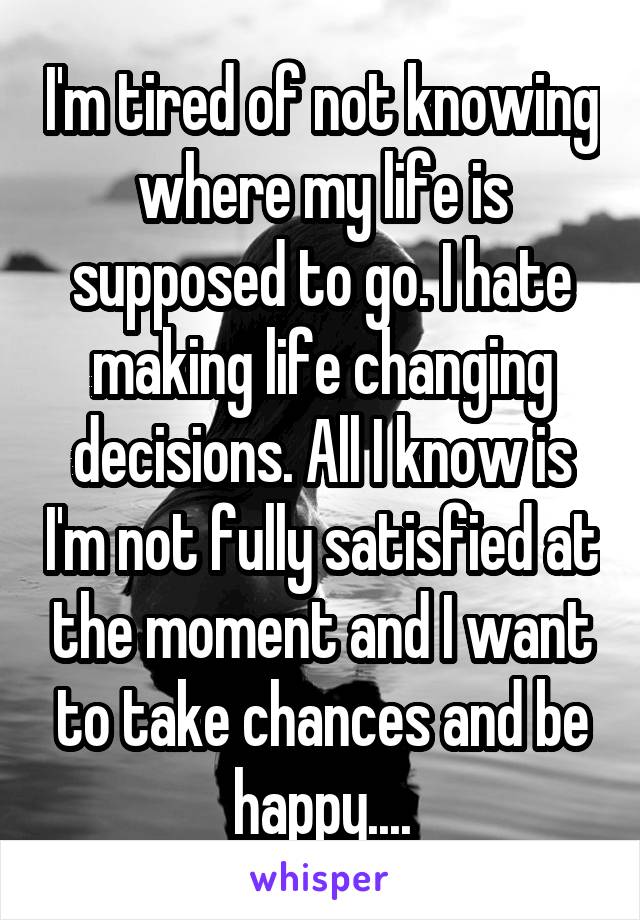 I'm tired of not knowing where my life is supposed to go. I hate making life changing decisions. All I know is I'm not fully satisfied at the moment and I want to take chances and be happy....