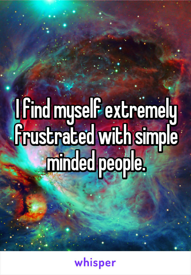 I find myself extremely frustrated with simple minded people.