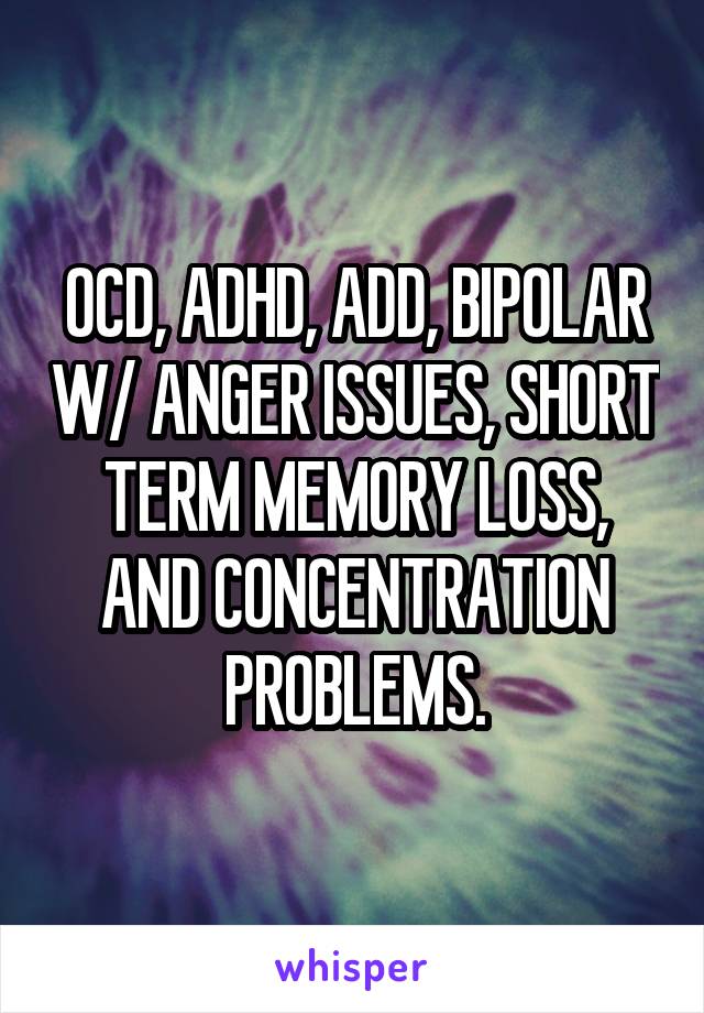 OCD, ADHD, ADD, BIPOLAR W/ ANGER ISSUES, SHORT TERM MEMORY LOSS, AND CONCENTRATION PROBLEMS.