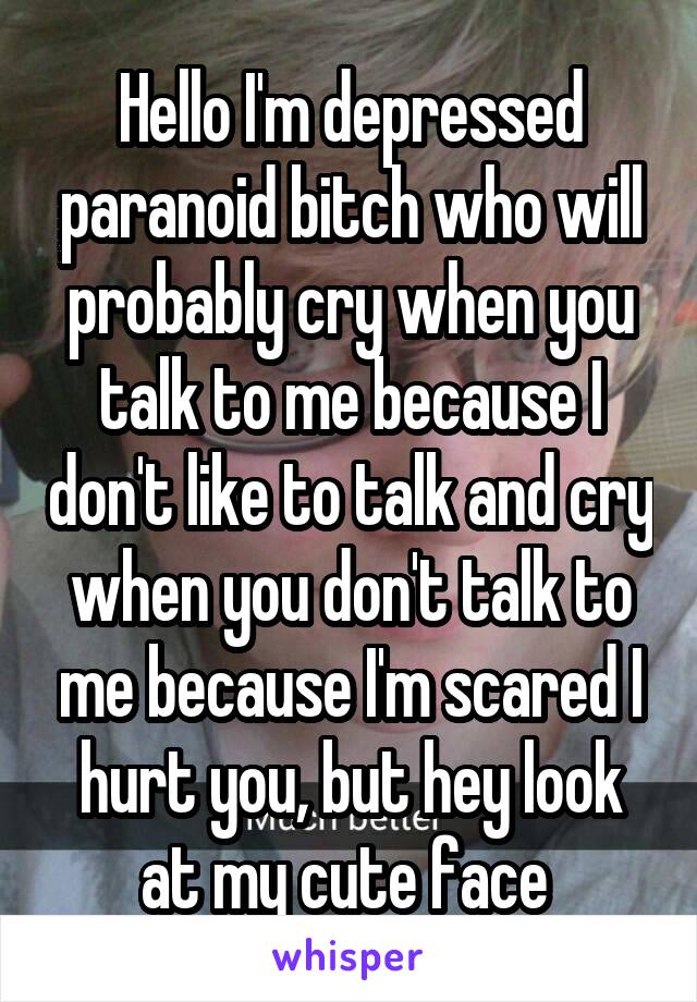 Hello I'm depressed paranoid bitch who will probably cry when you talk to me because I don't like to talk and cry when you don't talk to me because I'm scared I hurt you, but hey look at my cute face 