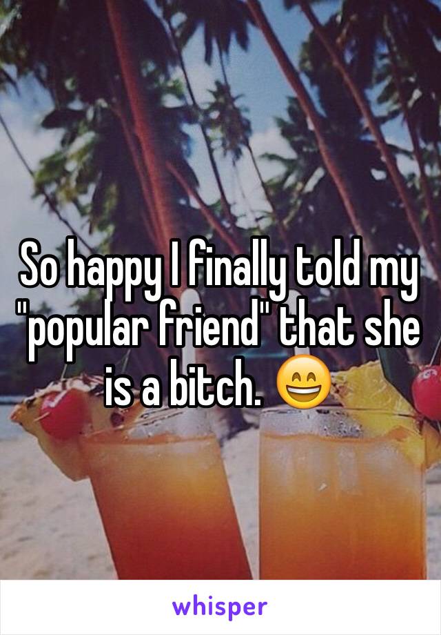 So happy I finally told my "popular friend" that she is a bitch. 😄