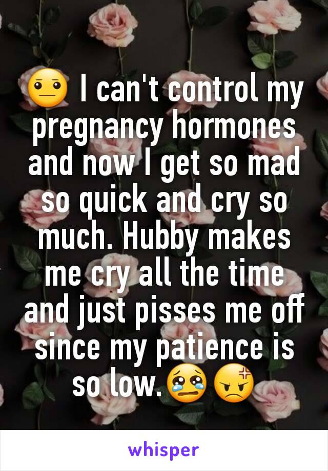 😐 I can't control my pregnancy hormones and now I get so mad so quick and cry so much. Hubby makes me cry all the time and just pisses me off since my patience is so low.😢😡