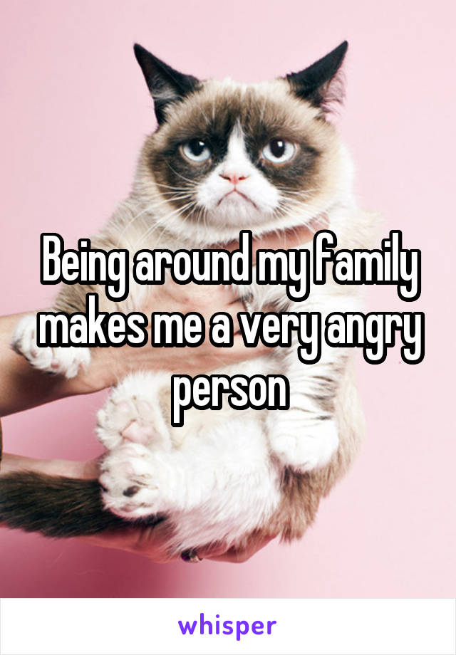 Being around my family makes me a very angry person