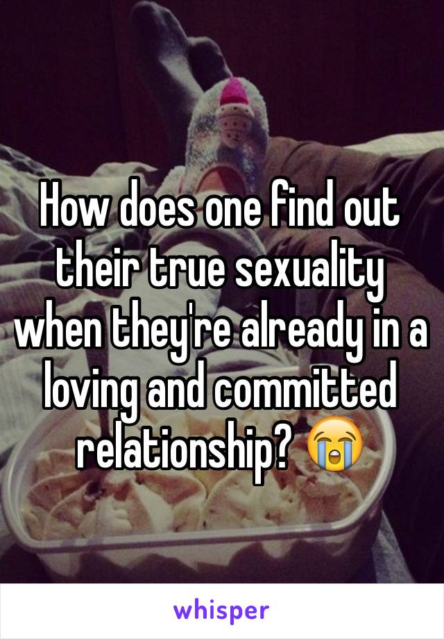 How does one find out their true sexuality when they're already in a loving and committed relationship? 😭 