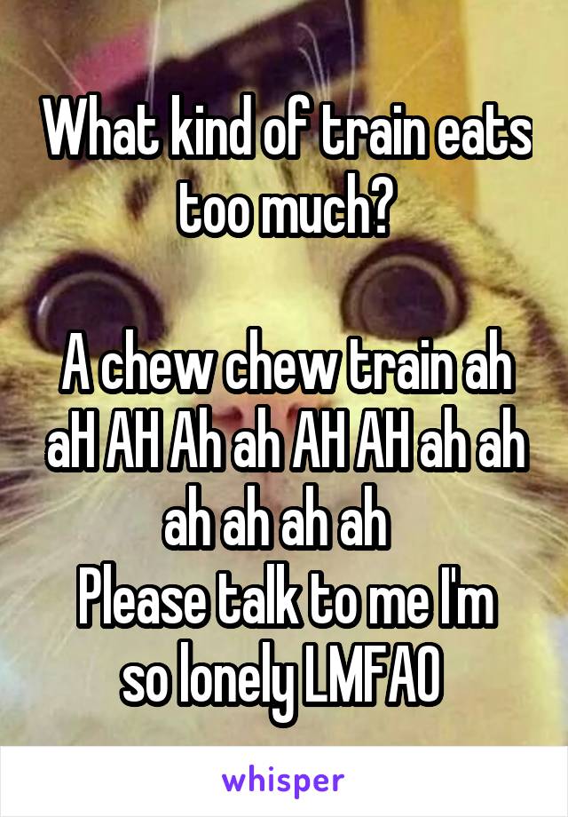 What kind of train eats too much?

A chew chew train ah aH AH Ah ah AH AH ah ah ah ah ah ah  
Please talk to me I'm so lonely LMFAO 