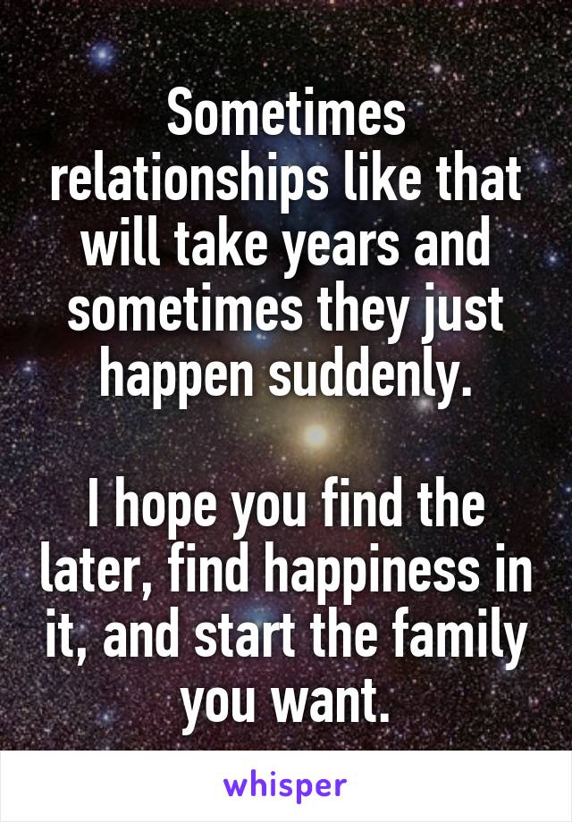 Sometimes relationships like that will take years and sometimes they just happen suddenly.

I hope you find the later, find happiness in it, and start the family you want.