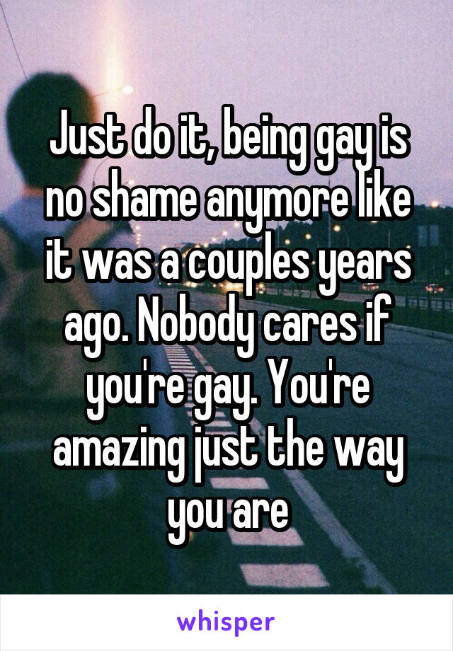 Just do it, being gay is no shame anymore like it was a couples years ago. Nobody cares if you're gay. You're amazing just the way you are