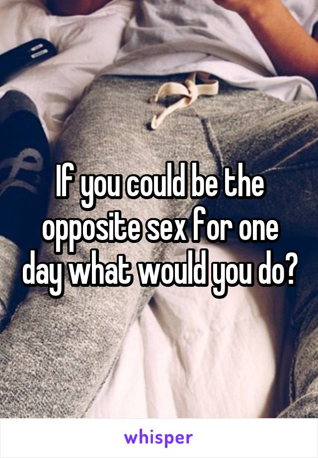 If you could be the opposite sex for one day what would you do?