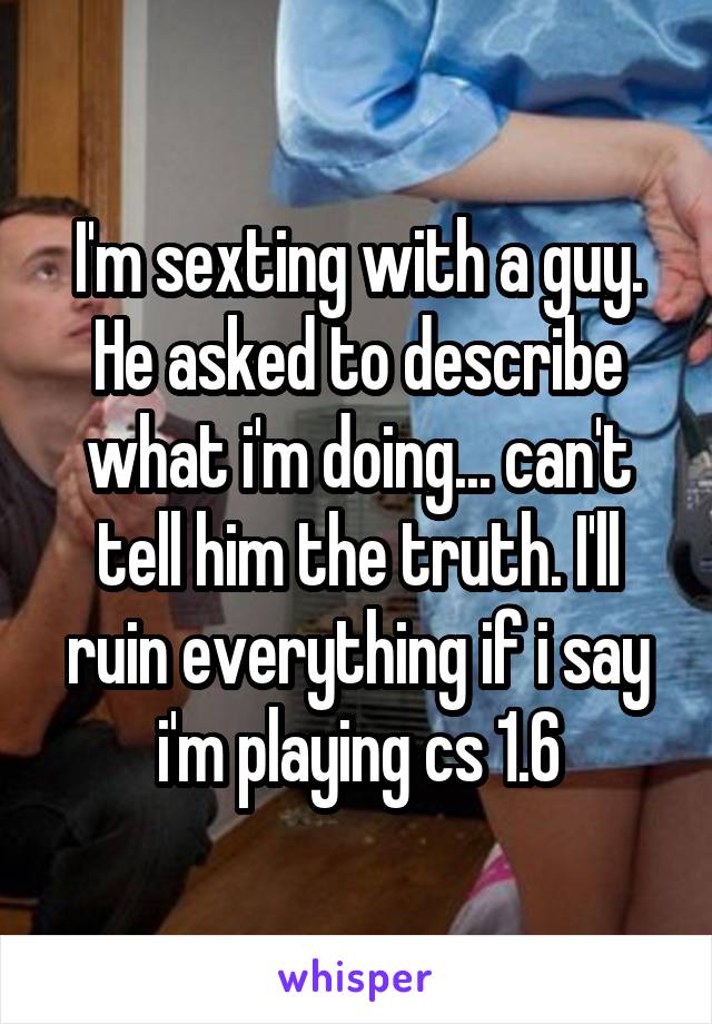 I'm sexting with a guy. He asked to describe what i'm doing... can't tell him the truth. I'll ruin everything if i say i'm playing cs 1.6