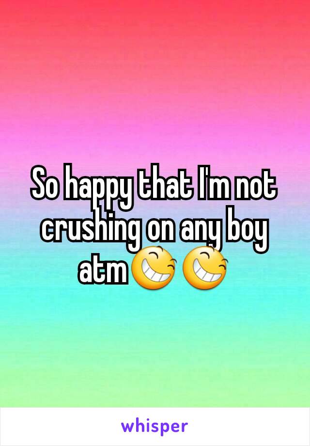 So happy that I'm not crushing on any boy atm😆😆