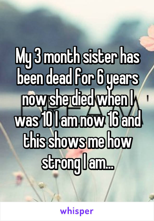 My 3 month sister has been dead for 6 years now she died when I was 10 I am now 16 and this shows me how strong I am...