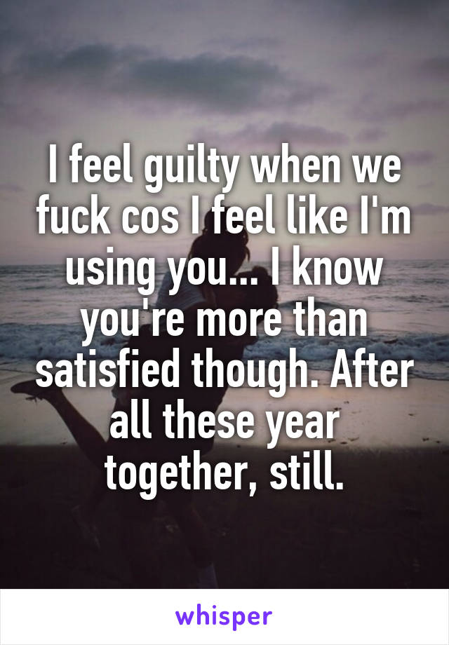 I feel guilty when we fuck cos I feel like I'm using you... I know you're more than satisfied though. After all these year together, still.