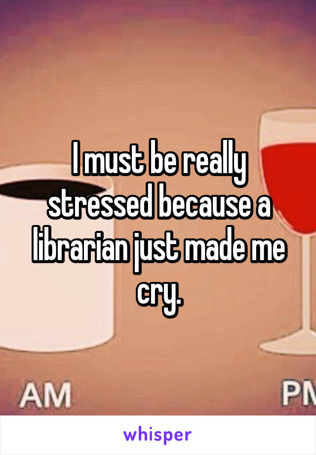 I must be really stressed because a librarian just made me cry.