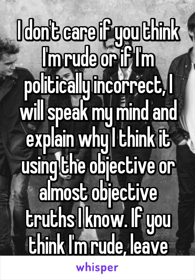 I don't care if you think I'm rude or if I'm politically incorrect, I will speak my mind and explain why I think it using the objective or almost objective truths I know. If you think I'm rude, leave