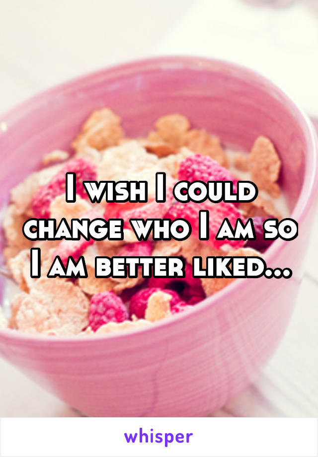 I wish I could change who I am so I am better liked...