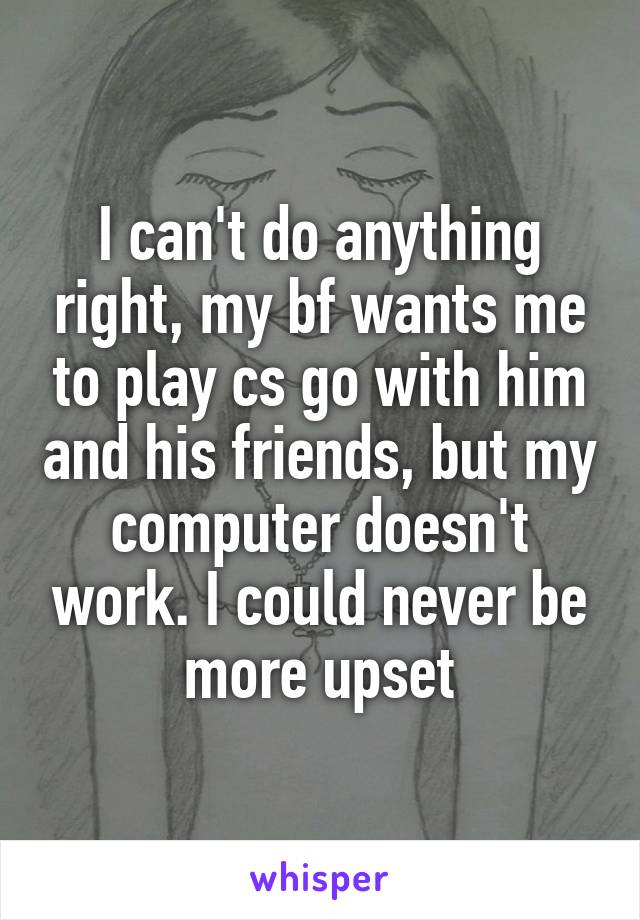 I can't do anything right, my bf wants me to play cs go with him and his friends, but my computer doesn't work. I could never be more upset