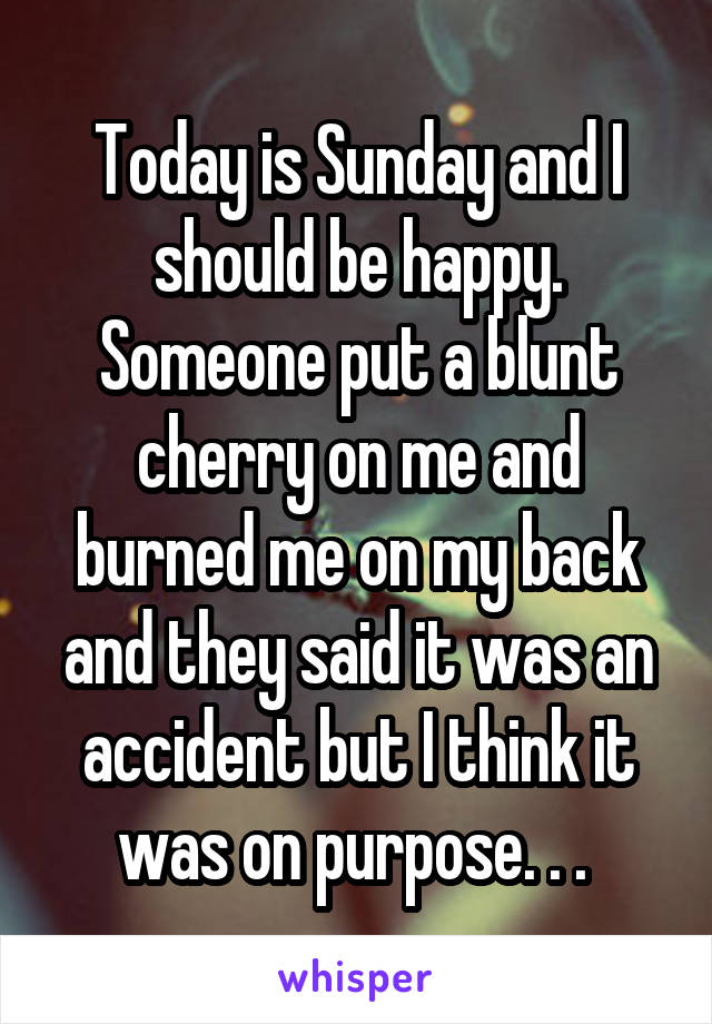 Today is Sunday and I should be happy. Someone put a blunt cherry on me and burned me on my back and they said it was an accident but I think it was on purpose. . . 