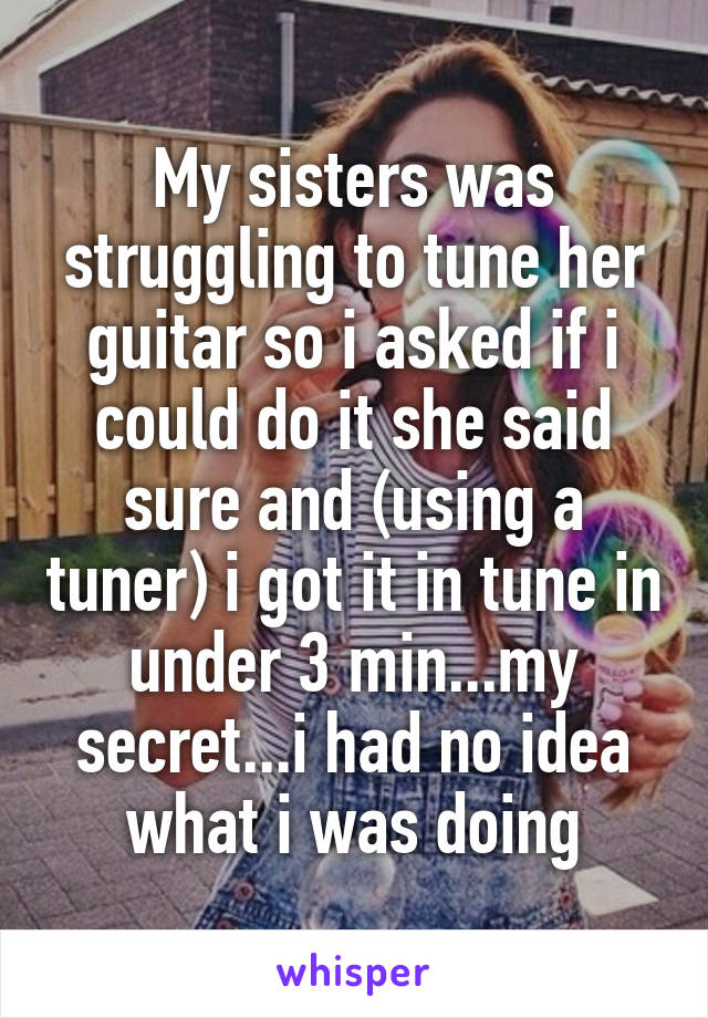 My sisters was struggling to tune her guitar so i asked if i could do it she said sure and (using a tuner) i got it in tune in under 3 min...my secret...i had no idea what i was doing