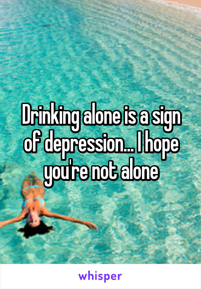 Drinking alone is a sign of depression... I hope you're not alone