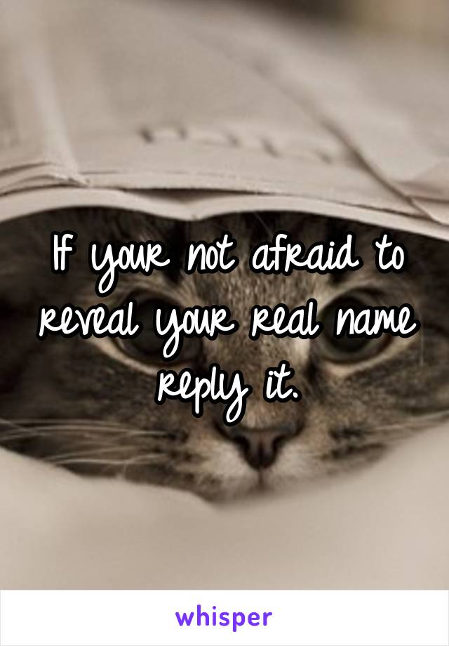 If your not afraid to reveal your real name reply it.