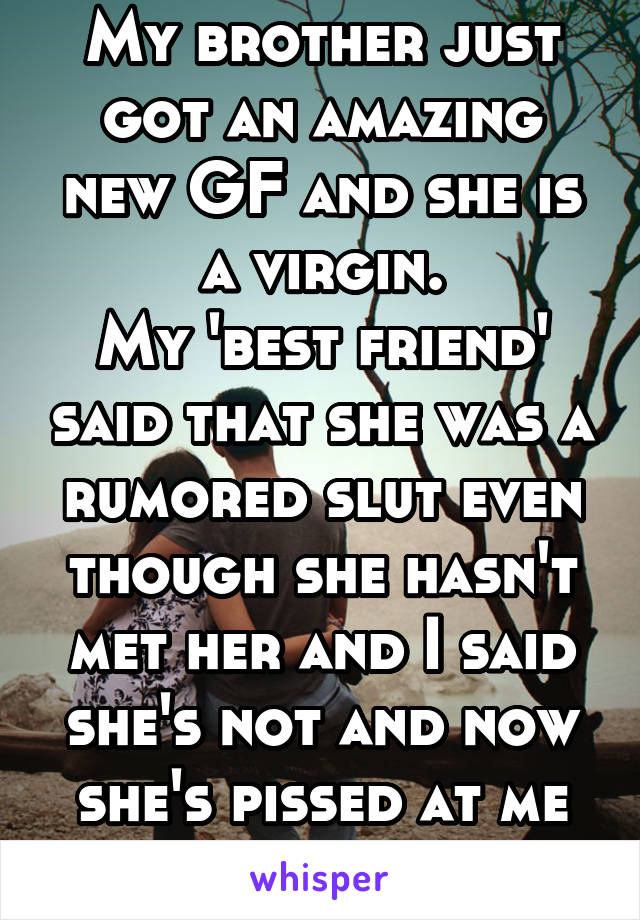 My brother just got an amazing new GF and she is a virgin.
My 'best friend' said that she was a rumored slut even though she hasn't met her and I said she's not and now she's pissed at me
WHAT DO I DO