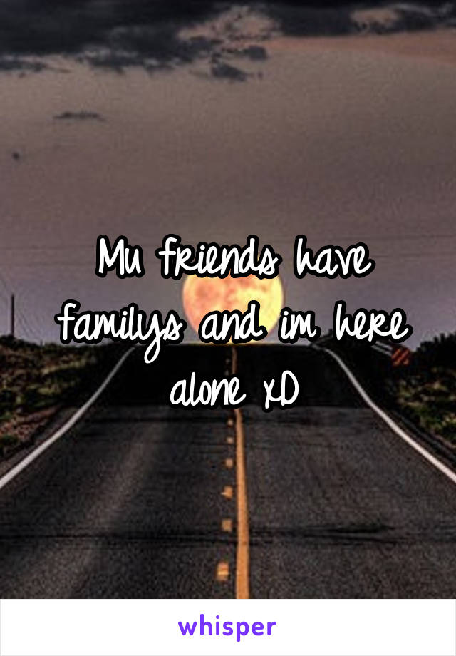 Mu friends have familys and im here alone xD