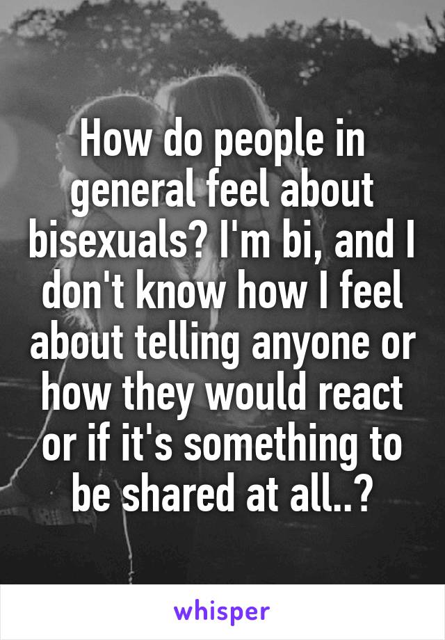 How do people in general feel about bisexuals? I'm bi, and I don't know how I feel about telling anyone or how they would react or if it's something to be shared at all..?